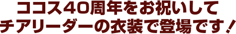 ココス40周年お祝いしてチアリーダーの衣装になりました